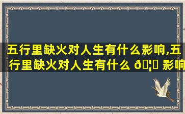 五行里缺火对人生有什么影响,五行里缺火对人生有什么 🦉 影响吗